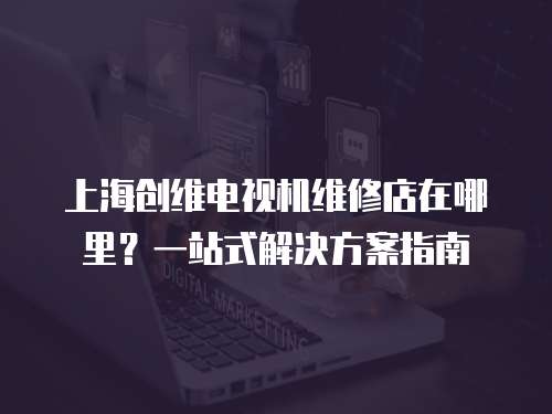 上海創維電視機維修店在哪里？一站式解決方案指南