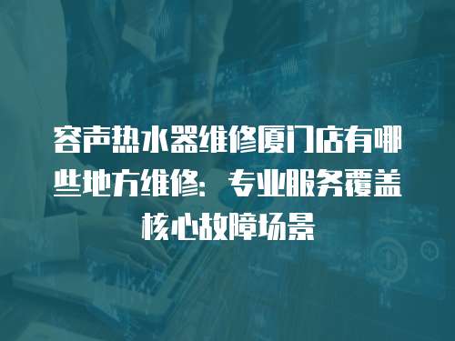容聲熱水器維修廈門店有哪些地方維修：專業(yè)服務(wù)覆蓋核心故障場(chǎng)景
