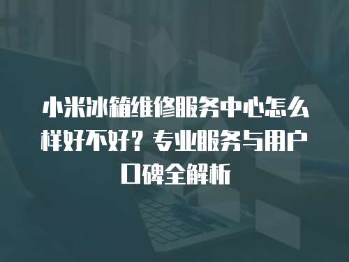 小米冰箱維修服務中心怎么樣好不好？專業服務與用戶口碑全解析