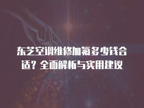 東芝空調(diào)維修加氟多少錢(qián)合適？全面解析與實(shí)用建議