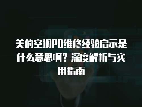 美的空調P0維修經驗啟示是什么意思啊？深度解析與實用指南