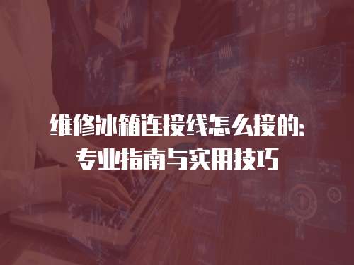 維修冰箱連接線怎么接的：專業(yè)指南與實(shí)用技巧