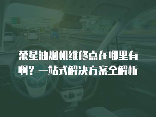 榮星油煙機(jī)維修點(diǎn)在哪里有啊？一站式解決方案全解析