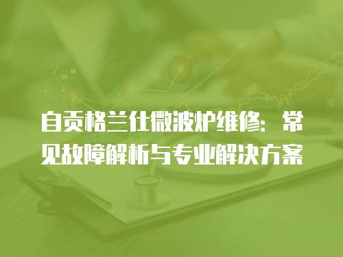 自貢格蘭仕微波爐維修：常見故障解析與專業解決方案