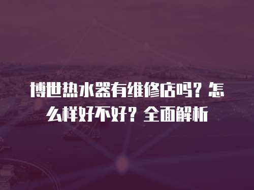 博世熱水器有維修店嗎？怎么樣好不好？全面解析