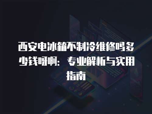 西安電冰箱不制冷維修嗎多少錢呀啊：專業(yè)解析與實(shí)用指南