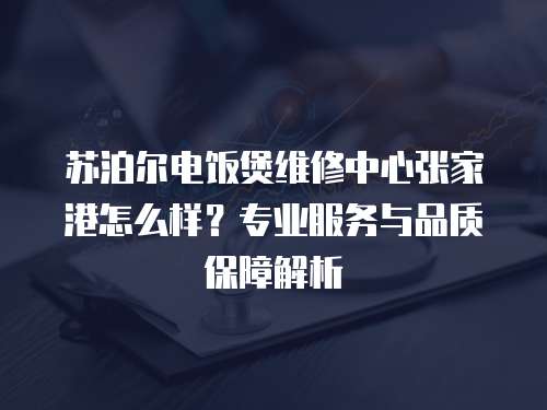 蘇泊爾電飯煲維修中心張家港怎么樣？專業(yè)服務(wù)與品質(zhì)保障解析
