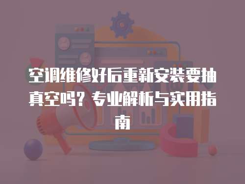 空調維修好后重新安裝要抽真空嗎？專業解析與實用指南
