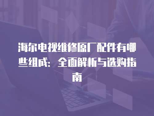 海爾電視維修原廠配件有哪些組成：全面解析與選購指南