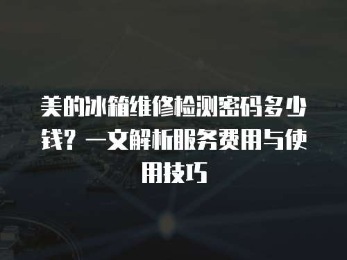 美的冰箱維修檢測密碼多少錢？一文解析服務費用與使用技巧