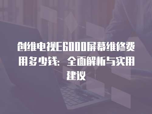 創(chuàng)維電視E6000屏幕維修費用多少錢：全面解析與實用建議