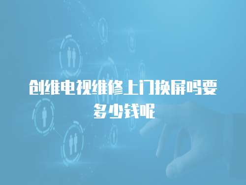 創(chuàng)維電視維修上門換屏嗎要多少錢呢