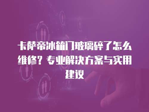 卡薩帝冰箱門玻璃碎了怎么維修？專業解決方案與實用建議