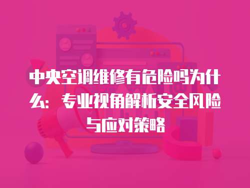 中央空調維修有危險嗎為什么：專業視角解析安全風險與應對策略
