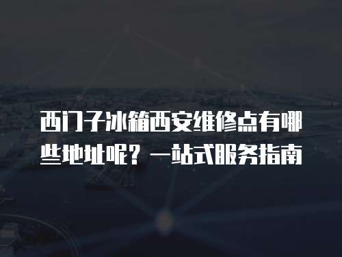 西門子冰箱西安維修點有哪些地址呢？一站式服務指南