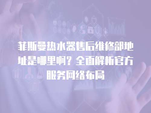 菲斯曼熱水器售后維修部地址是哪里啊？全面解析官方服務網(wǎng)絡布局