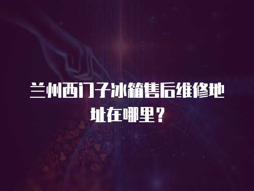 蘭州西門子冰箱售后維修地址在哪里？