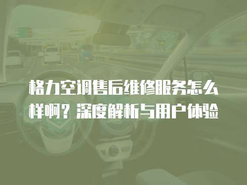 格力空調售后維修服務怎么樣啊？深度解析與用戶體驗