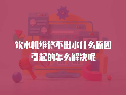 飲水機(jī)維修不出水什么原因引起的怎么解決呢