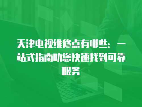 天津電視維修點有哪些：一站式指南助您快速找到可靠服務