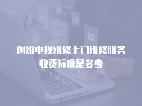 創維電視維修上門維修服務收費標準是多少