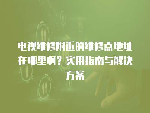 電視維修附近的維修點(diǎn)地址在哪里啊？實(shí)用指南與解決方案
