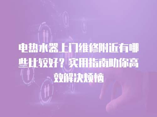 電熱水器上門維修附近有哪些比較好？實用指南助你高效解決煩惱