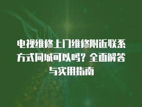 電視維修上門維修附近聯系方式同城可以嗎？全面解答與實用指南