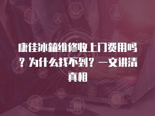 康佳冰箱維修收上門費用嗎？為什么找不到？一文講清真相