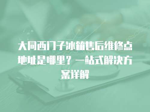 大同西門子冰箱售后維修點地址是哪里？一站式解決方案詳解