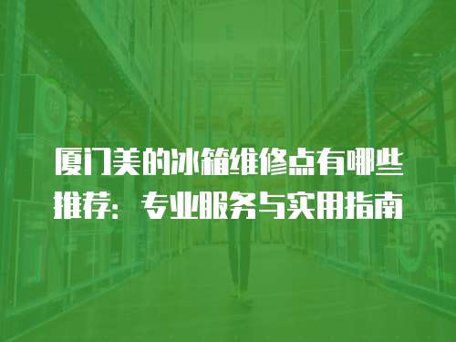 廈門美的冰箱維修點有哪些推薦：專業服務與實用指南