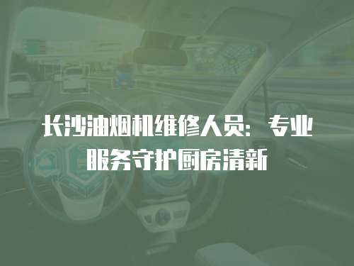 長沙油煙機維修人員：專業(yè)服務守護廚房清新