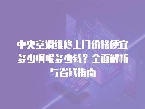中央空調(diào)維修上門價(jià)格便宜多少啊呢多少錢？全面解析與省錢指南