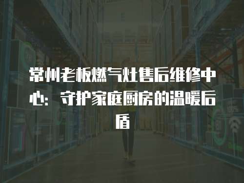 常州老板燃?xì)庠钍酆缶S修中心：守護(hù)家庭廚房的溫暖后盾