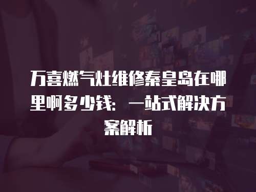 萬喜燃氣灶維修秦皇島在哪里啊多少錢：一站式解決方案解析