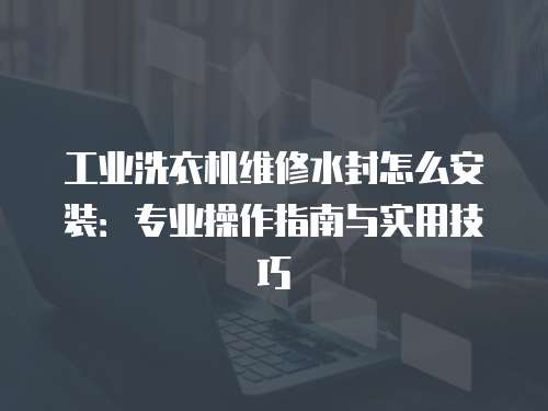 工業洗衣機維修水封怎么安裝：專業操作指南與實用技巧