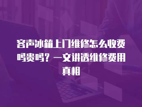 容聲冰箱上門維修怎么收費嗎貴嗎？一文講透維修費用真相