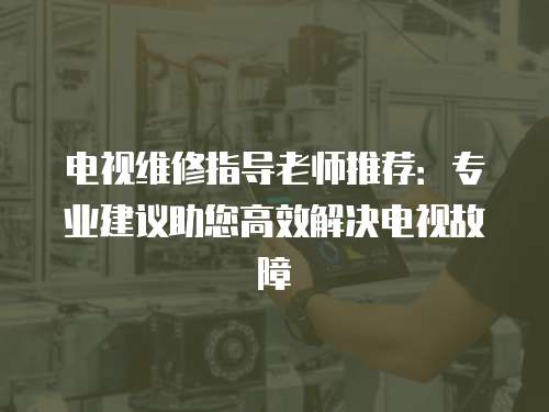 電視維修指導(dǎo)老師推薦：專業(yè)建議助您高效解決電視故障