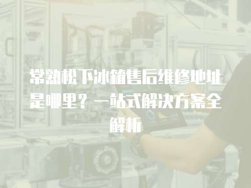 常熟松下冰箱售后維修地址是哪里？一站式解決方案全解析