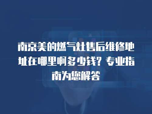 南京美的燃氣灶售后維修地址在哪里啊多少錢？專業指南為您解答
