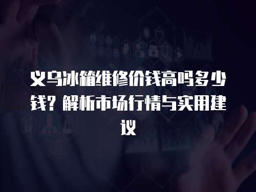 義烏冰箱維修價錢高嗎多少錢？解析市場行情與實用建議