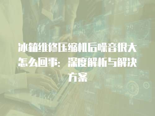 冰箱維修壓縮機后噪音很大怎么回事：深度解析與解決方案