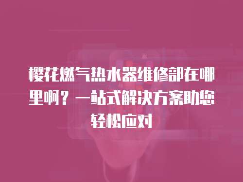 櫻花燃氣熱水器維修部在哪里??？一站式解決方案助您輕松應對