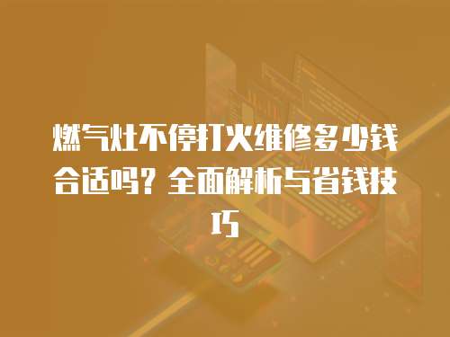 燃氣灶不停打火維修多少錢合適嗎？全面解析與省錢技巧