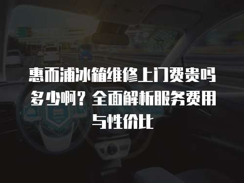 惠而浦冰箱維修上門費貴嗎多少??？全面解析服務費用與性價比