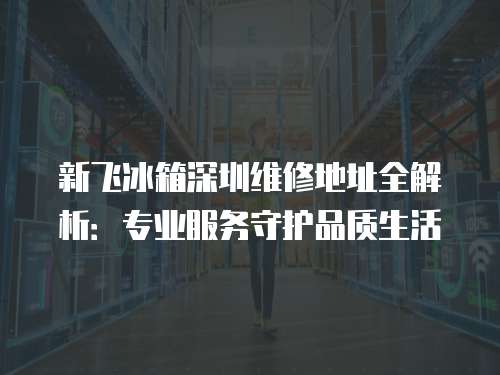 新飛冰箱深圳維修地址全解析：專業服務守護品質生活