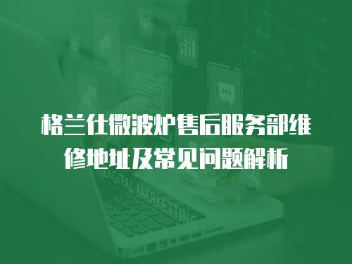 格蘭仕微波爐售后服務部維修地址及常見問題解析