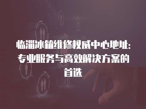 臨淄冰箱維修權(quán)威中心地址：專業(yè)服務(wù)與高效解決方案的首選