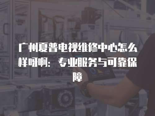 廣州夏普電視維修中心怎么樣呀?。簩I(yè)服務(wù)與可靠保障