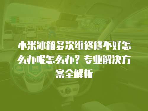 小米冰箱多次維修修不好怎么辦呢怎么辦？專業解決方案全解析